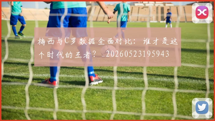 梅西与C罗数据全面对比：谁才是这个时代的王者？_20260523195943