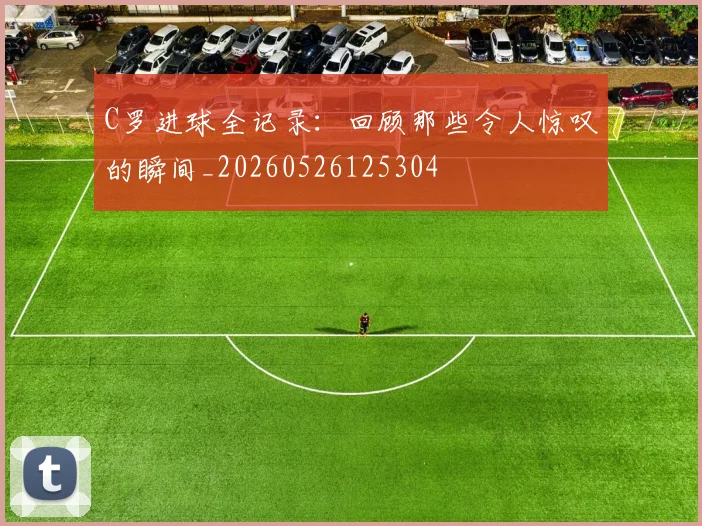 C罗进球全记录：回顾那些令人惊叹的瞬间_20260526125304