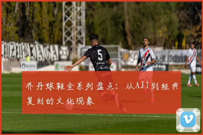 乔丹球鞋全系列盘点：从AJ1到经典复刻的文化现象