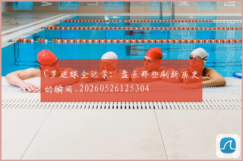 C罗进球全记录：盘点那些刷新历史的瞬间_20260526125304