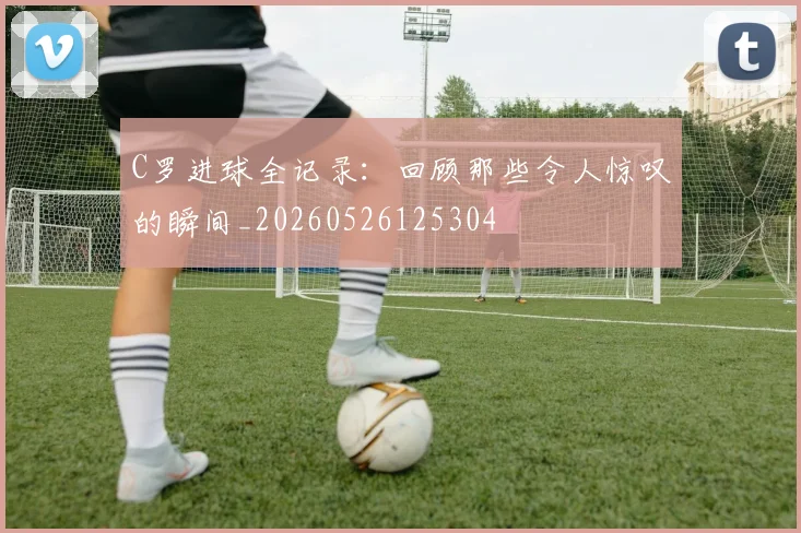 C罗进球全记录:回顾那些令人惊叹的瞬间_20260526125304