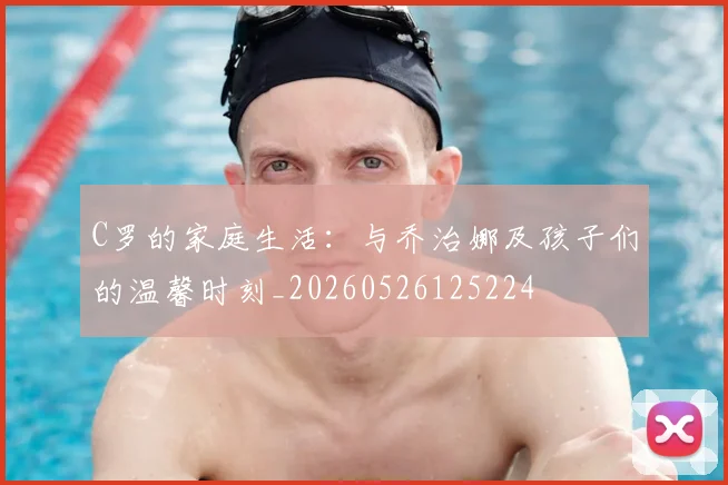 C罗的家庭生活:与乔治娜及孩子们的温馨时刻_20260526125224